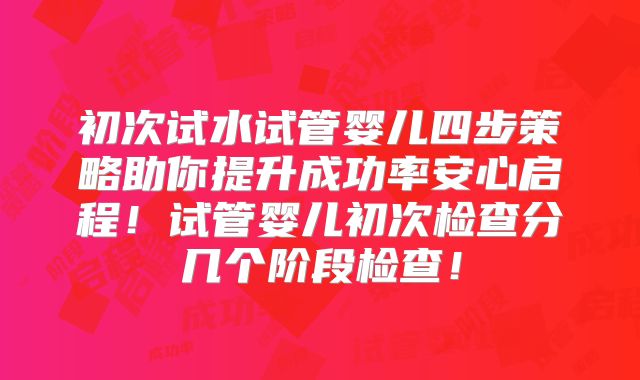 初次试水试管婴儿四步策略助你提升成功率安心启程！试管婴儿初次检查分几个阶段检查！