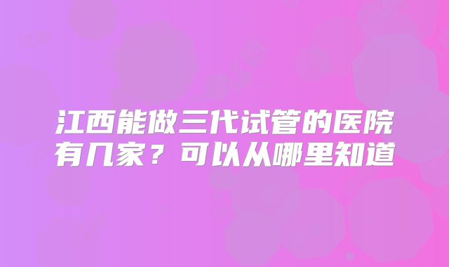 江西能做三代试管的医院有几家?可以从哪里知道