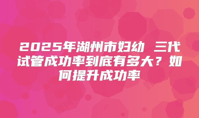 2025年湖州市妇幼 三代试管成功率到底有多大？如何提升成功率