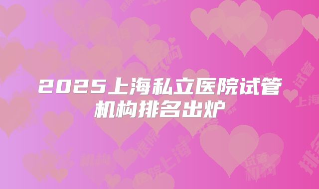 2025上海私立医院试管机构排名出炉