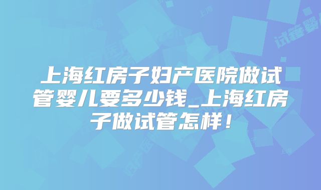上海红房子妇产医院做试管婴儿要多少钱_上海红房子做试管怎样!