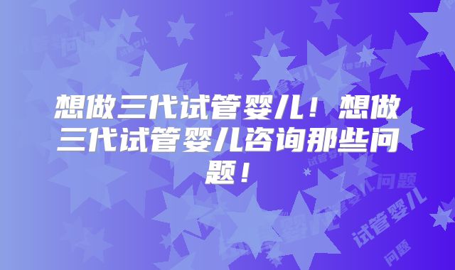 想做三代试管婴儿!想做三代试管婴儿咨询那些问题!