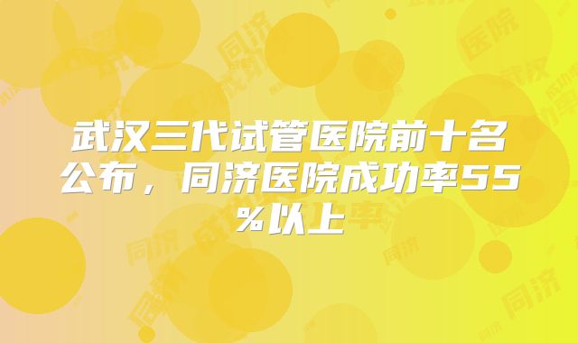 武汉三代试管医院前十名公布，同济医院成功率55%以上