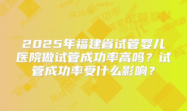2025年福建省试管婴儿医院做试管成功率高吗？试管成功率受什么影响？