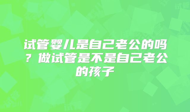 试管婴儿是自己老公的吗？做试管是不是自己老公的孩子