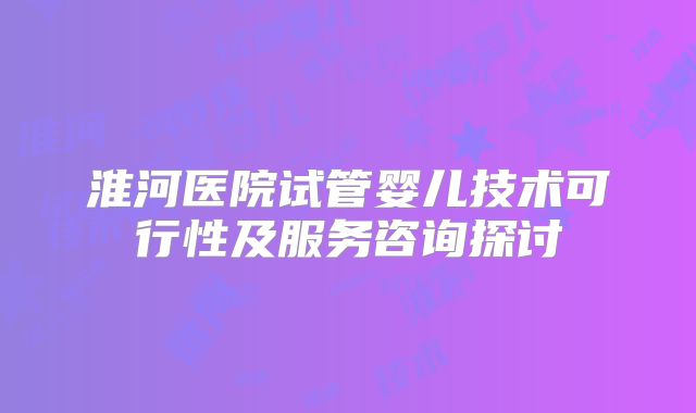 淮河医院试管婴儿技术可行性及服务咨询探讨