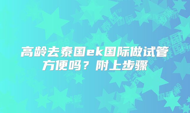 高龄去泰国ek国际做试管方便吗？附上步骤