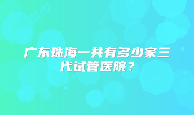 广东珠海一共有多少家三代试管医院?