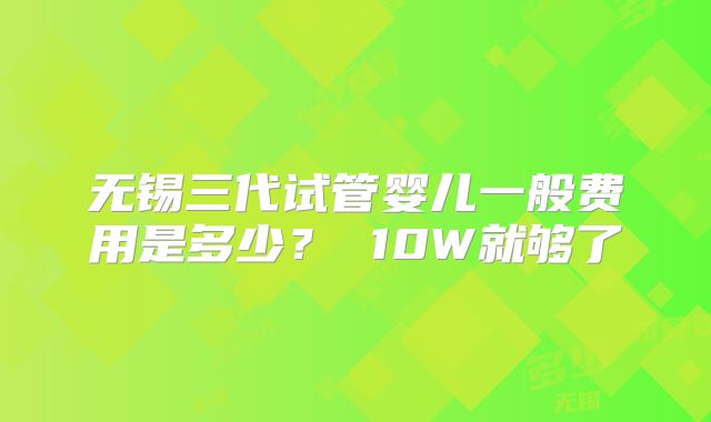 无锡三代试管婴儿一般费用是多少？ 10W就够了