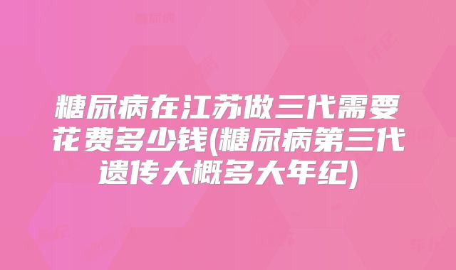 糖尿病在江苏做三代需要花费多少钱(糖尿病第三代遗传大概多大年纪)
