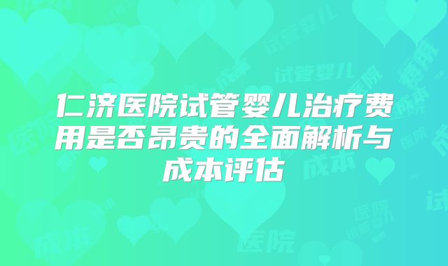 仁济医院试管婴儿治疗费用是否昂贵的全面解析与成本评估