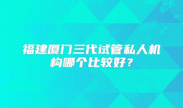 福建厦门三代试管私人机构哪个比较好?