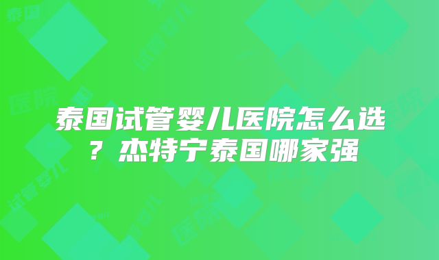 泰国试管婴儿医院怎么选？杰特宁泰国哪家强