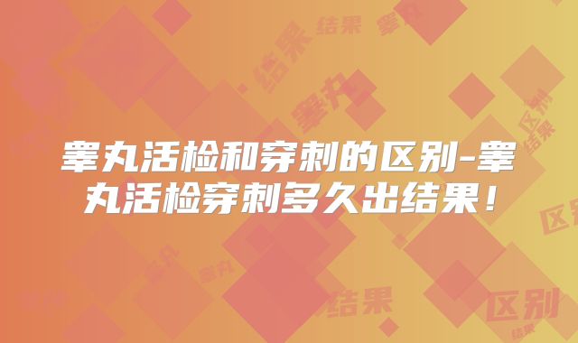 睾丸活检和穿刺的区别-睾丸活检穿刺多久出结果!