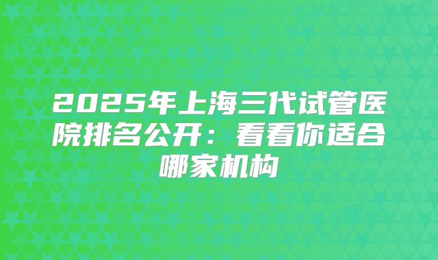 2025年上海三代试管医院排名公开：看看你适合哪家机构