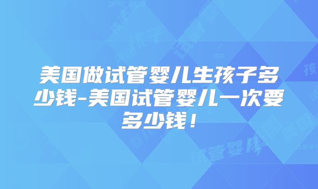美国做试管婴儿生孩子多少钱-美国试管婴儿一次要多少钱!