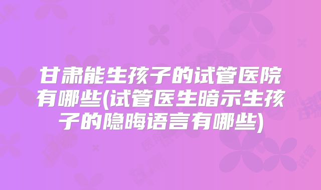 甘肃能生孩子的试管医院有哪些(试管医生暗示生孩子的隐晦语言有哪些)