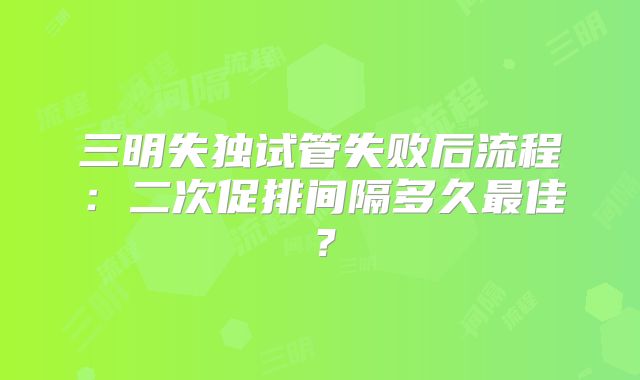 三明失独试管失败后流程：二次促排间隔多久最佳？