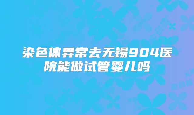 染色体异常去无锡904医院能做试管婴儿吗