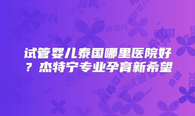 试管婴儿泰国哪里医院好？杰特宁专业孕育新希望