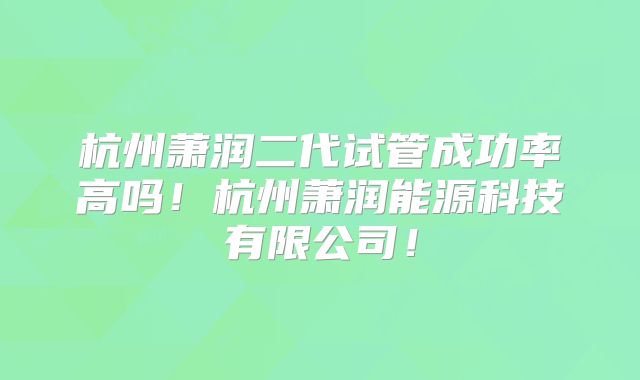 杭州萧润二代试管成功率高吗!杭州萧润能源科技有限公司!