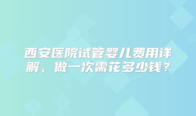 西安医院试管婴儿费用详解，做一次需花多少钱？
