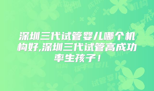 深圳三代试管婴儿哪个机构好,深圳三代试管高成功率生孩子！