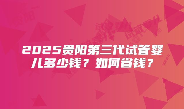 2025贵阳第三代试管婴儿多少钱？如何省钱？
