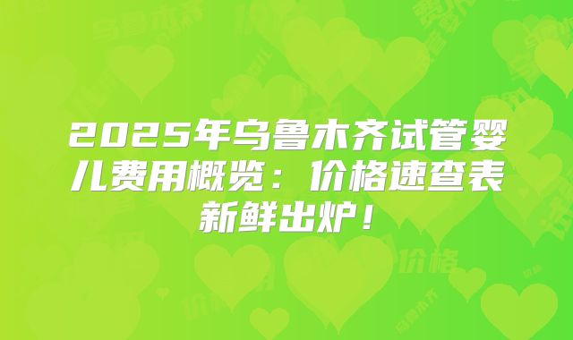 2025年乌鲁木齐试管婴儿费用概览：价格速查表新鲜出炉！