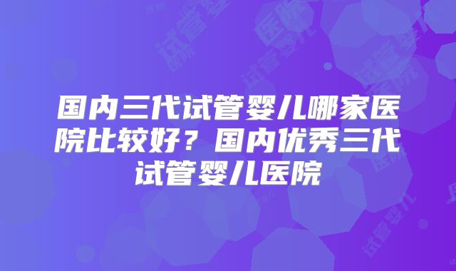 国内三代试管婴儿哪家医院比较好？国内优秀三代试管婴儿医院
