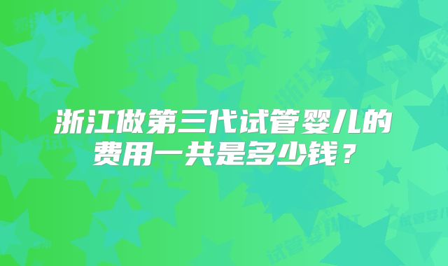 浙江做第三代试管婴儿的费用一共是多少钱？