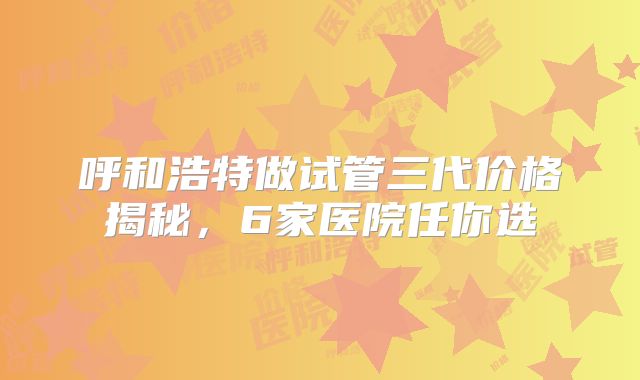 呼和浩特做试管三代价格揭秘，6家医院任你选