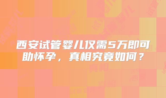 西安试管婴儿仅需5万即可助怀孕，真相究竟如何？