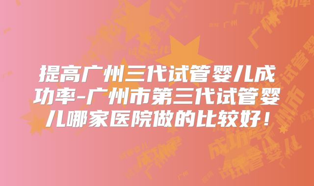 提高广州三代试管婴儿成功率-广州市第三代试管婴儿哪家医院做的比较好!