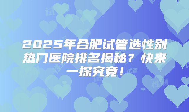 2025年合肥试管选性别热门医院排名揭秘？快来一探究竟！