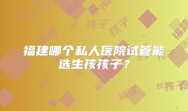 福建哪个私人医院试管能选生孩孩子?