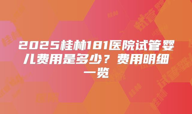 2025桂林181医院试管婴儿费用是多少?费用明细一览