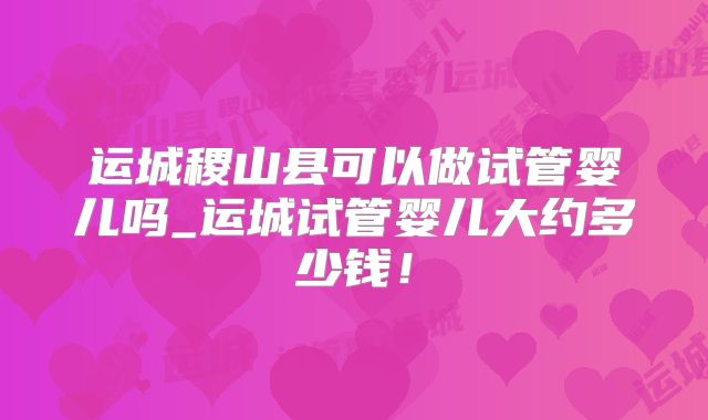 运城稷山县可以做试管婴儿吗_运城试管婴儿大约多少钱!