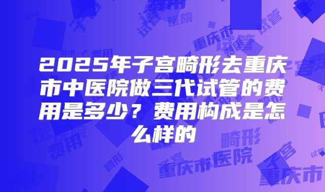 2025年子宫畸形去重庆市中医院做三代试管的费用是多少？费用构成是怎么样的