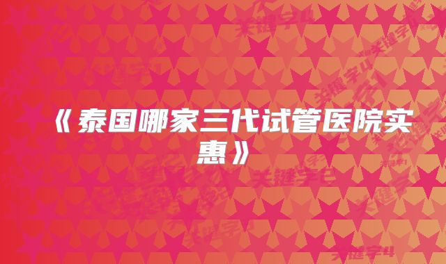 《泰国哪家三代试管医院实惠》