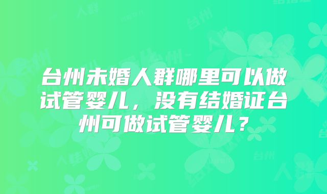 台州未婚人群哪里可以做试管婴儿，没有结婚证台州可做试管婴儿？