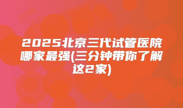 2025北京三代试管医院哪家最强(三分钟带你了解这2家)