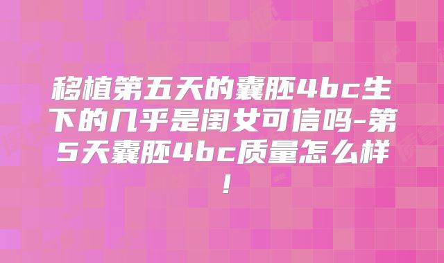 移植第五天的囊胚4bc生下的几乎是闺女可信吗-第5天囊胚4bc质量怎么样!