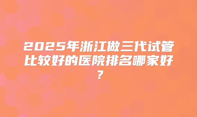 2025年浙江做三代试管比较好的医院排名哪家好?