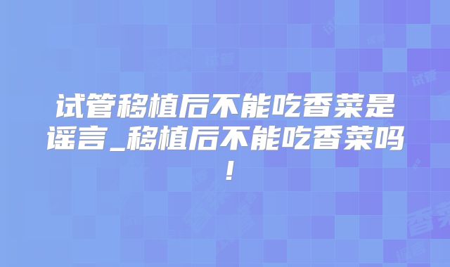 试管移植后不能吃香菜是谣言_移植后不能吃香菜吗！