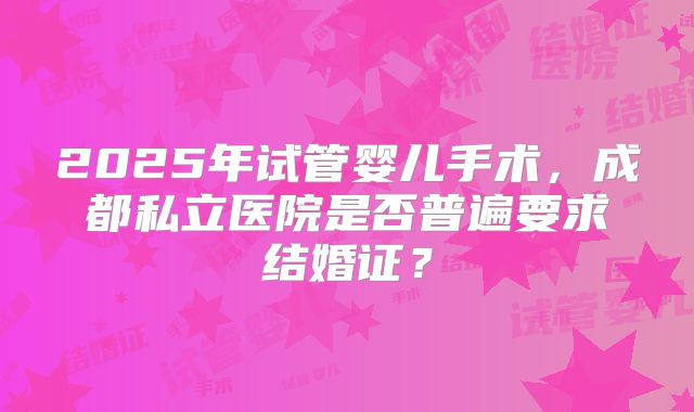 2025年试管婴儿手术，成都私立医院是否普遍要求结婚证？