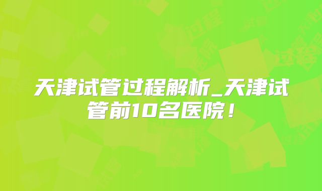 天津试管过程解析_天津试管前10名医院！