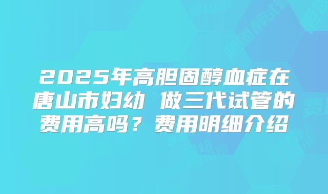 2025年高胆固醇血症在唐山市妇幼 做三代试管的费用高吗？费用明细介绍