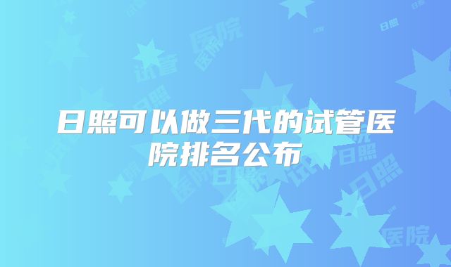 日照可以做三代的试管医院排名公布