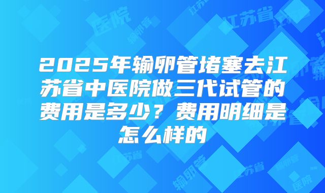 2025年输卵管堵塞去江苏省中医院做三代试管的费用是多少?费用明细是怎么样的